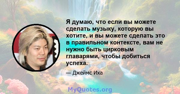 Я думаю, что если вы можете сделать музыку, которую вы хотите, и вы можете сделать это в правильном контексте, вам не нужно быть цирковым главарями, чтобы добиться успеха.