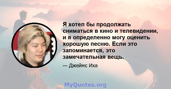 Я хотел бы продолжать сниматься в кино и телевидении, и я определенно могу оценить хорошую песню. Если это запоминается, это замечательная вещь.