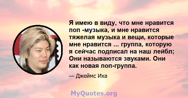 Я имею в виду, что мне нравится поп -музыка, и мне нравится тяжелая музыка и вещи, которые мне нравится ... группа, которую я сейчас подписал на наш лейбл; Они называются звуками. Они как новая поп-группа.