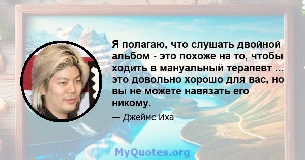 Я полагаю, что слушать двойной альбом - это похоже на то, чтобы ходить в мануальный терапевт ... это довольно хорошо для вас, но вы не можете навязать его никому.