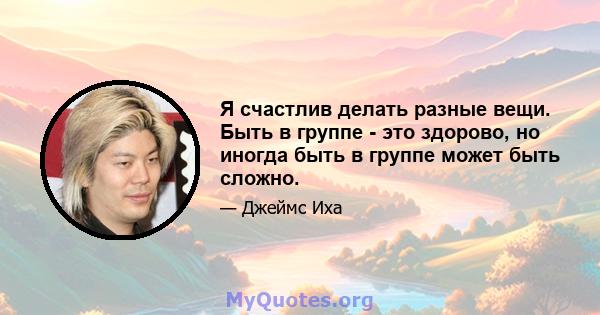 Я счастлив делать разные вещи. Быть в группе - это здорово, но иногда быть в группе может быть сложно.