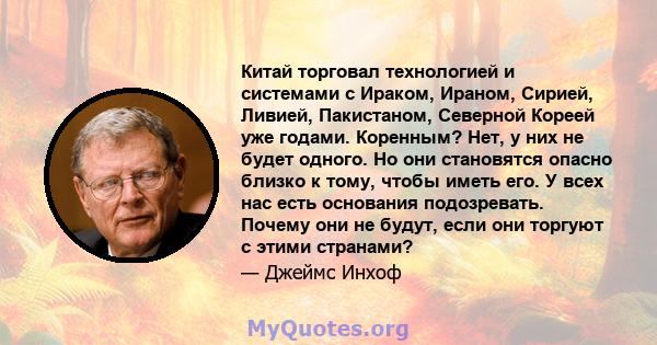 Китай торговал технологией и системами с Ираком, Ираном, Сирией, Ливией, Пакистаном, Северной Кореей уже годами. Коренным? Нет, у них не будет одного. Но они становятся опасно близко к тому, чтобы иметь его. У всех нас