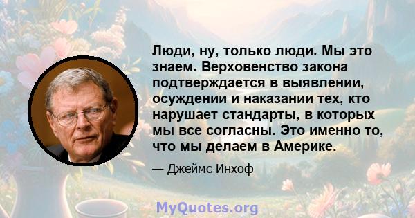 Люди, ну, только люди. Мы это знаем. Верховенство закона подтверждается в выявлении, осуждении и наказании тех, кто нарушает стандарты, в которых мы все согласны. Это именно то, что мы делаем в Америке.