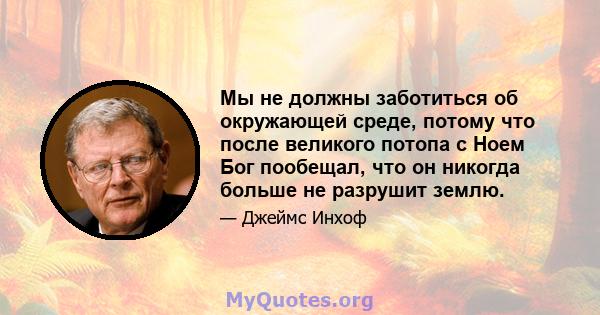 Мы не должны заботиться об окружающей среде, потому что после великого потопа с Ноем Бог пообещал, что он никогда больше не разрушит землю.