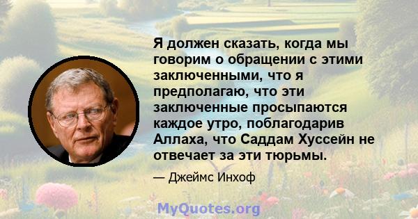 Я должен сказать, когда мы говорим о обращении с этими заключенными, что я предполагаю, что эти заключенные просыпаются каждое утро, поблагодарив Аллаха, что Саддам Хуссейн не отвечает за эти тюрьмы.