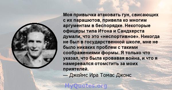 Моя привычка атаковать гун, свисающих с их парашютов, привела ко многим аргументам в беспорядке. Некоторые офицеры типа Итона и Сандхерста думали, что это «неспортивное». Никогда не был в государственной школе, мне не