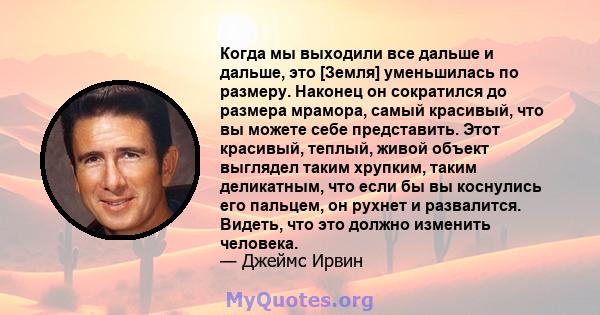 Когда мы выходили все дальше и дальше, это [Земля] уменьшилась по размеру. Наконец он сократился до размера мрамора, самый красивый, что вы можете себе представить. Этот красивый, теплый, живой объект выглядел таким