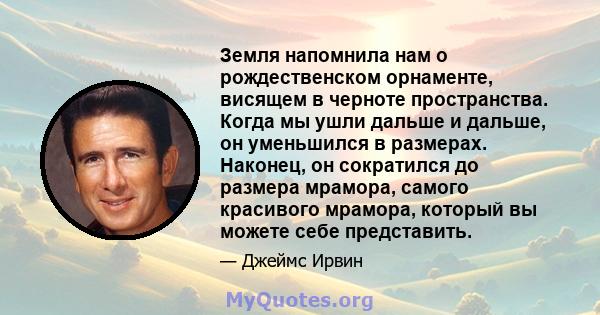 Земля напомнила нам о рождественском орнаменте, висящем в черноте пространства. Когда мы ушли дальше и дальше, он уменьшился в размерах. Наконец, он сократился до размера мрамора, самого красивого мрамора, который вы