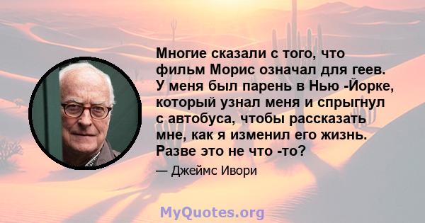 Многие сказали с того, что фильм Морис означал для геев. У меня был парень в Нью -Йорке, который узнал меня и спрыгнул с автобуса, чтобы рассказать мне, как я изменил его жизнь. Разве это не что -то?