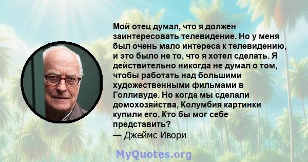 Мой отец думал, что я должен заинтересовать телевидение. Но у меня был очень мало интереса к телевидению, и это было не то, что я хотел сделать. Я действительно никогда не думал о том, чтобы работать над большими