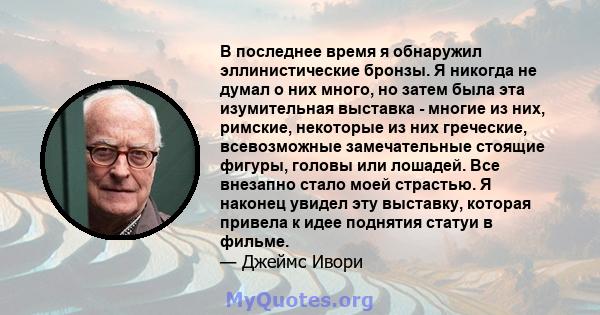 В последнее время я обнаружил эллинистические бронзы. Я никогда не думал о них много, но затем была эта изумительная выставка - многие из них, римские, некоторые из них греческие, всевозможные замечательные стоящие