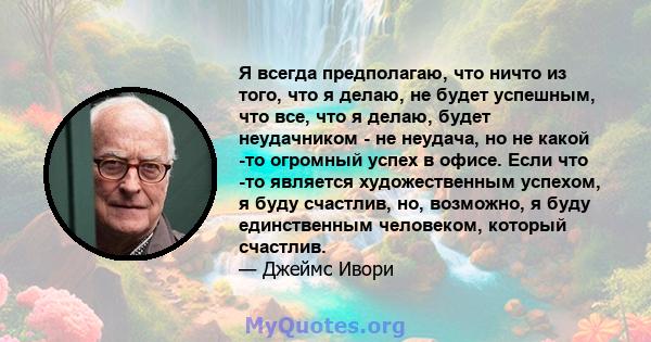 Я всегда предполагаю, что ничто из того, что я делаю, не будет успешным, что все, что я делаю, будет неудачником - не неудача, но не какой -то огромный успех в офисе. Если что -то является художественным успехом, я буду 