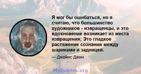 Я мог бы ошибаться, но я считаю, что большинство художников - извращенцы, и это вдохновение возникает из места извращения; Это гладкое растяжение сознания между шариками и задницей.