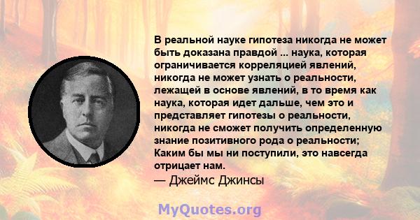 В реальной науке гипотеза никогда не может быть доказана правдой ... наука, которая ограничивается корреляцией явлений, никогда не может узнать о реальности, лежащей в основе явлений, в то время как наука, которая идет