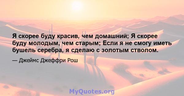 Я скорее буду красив, чем домашний; Я скорее буду молодым, чем старым; Если я не смогу иметь бушель серебра, я сделаю с золотым стволом.