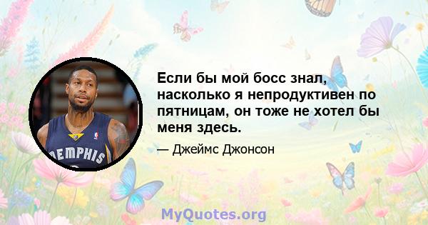 Если бы мой босс знал, насколько я непродуктивен по пятницам, он тоже не хотел бы меня здесь.