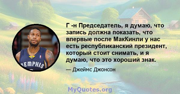 Г -н Председатель, я думаю, что запись должна показать, что впервые после МакКинли у нас есть республиканский президент, который стоит снимать, и я думаю, что это хороший знак.