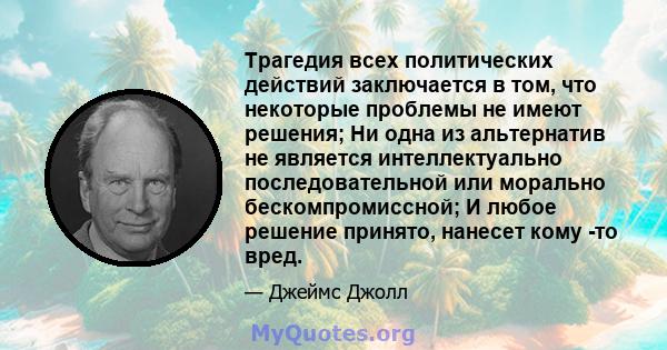 Трагедия всех политических действий заключается в том, что некоторые проблемы не имеют решения; Ни одна из альтернатив не является интеллектуально последовательной или морально бескомпромиссной; И любое решение принято, 