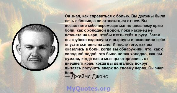 Он знал, как справиться с болью. Вы должны были лечь с болью, а не отвлекаться от нее. Вы позволяете себе перемещаться по внешнему краю боли, как с холодной водой, пока наконец не встанете на нерв, чтобы взять себя в