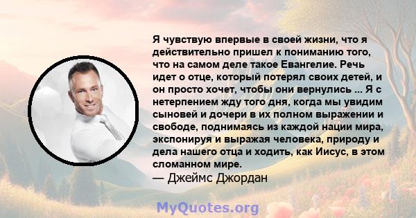 Я чувствую впервые в своей жизни, что я действительно пришел к пониманию того, что на самом деле такое Евангелие. Речь идет о отце, который потерял своих детей, и он просто хочет, чтобы они вернулись ... Я с нетерпением 