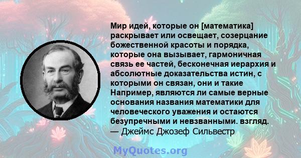 Мир идей, которые он [математика] раскрывает или освещает, созерцание божественной красоты и порядка, которые она вызывает, гармоничная связь ее частей, бесконечная иерархия и абсолютные доказательства истин, с которыми 