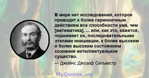 В мире нет исследований, которое приводит к более гармоничным действиям все способности ума, чем [математика], ... или, как это, кажется, поднимает их, последовательными этапами инициации, к более высоким и более