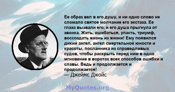 Ее образ вел в его душу, и ни одно слово не сломало святое молчание его экстаза. Ее глаза вызвали его, и его душа прыгнула от звонка. Жить, ошибаться, упасть, триумф, воссоздать жизнь из жизни! Ему появился дикий ангел, 