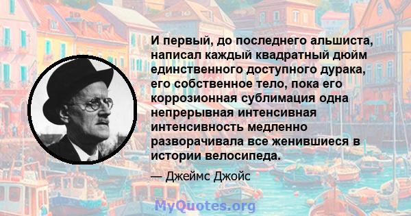 И первый, до последнего альшиста, написал каждый квадратный дюйм единственного доступного дурака, его собственное тело, пока его коррозионная сублимация одна непрерывная интенсивная интенсивность медленно разворачивала