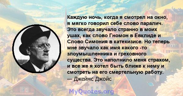 Каждую ночь, когда я смотрел на окно, я мягко говорил себе слово паралич. Это всегда звучало странно в моих ушах, как слово Гномон в Евклиде и Слово Симония в катехизисе. Но теперь мне звучало как имя какого -то