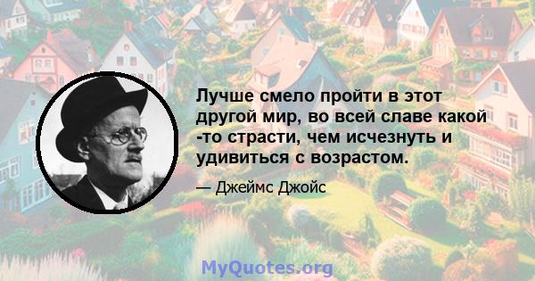 Лучше смело пройти в этот другой мир, во всей славе какой -то страсти, чем исчезнуть и удивиться с возрастом.