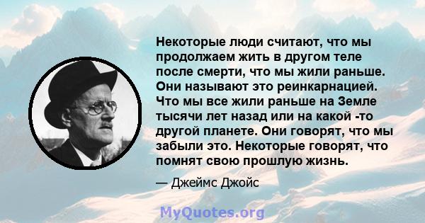 Некоторые люди считают, что мы продолжаем жить в другом теле после смерти, что мы жили раньше. Они называют это реинкарнацией. Что мы все жили раньше на Земле тысячи лет назад или на какой -то другой планете. Они