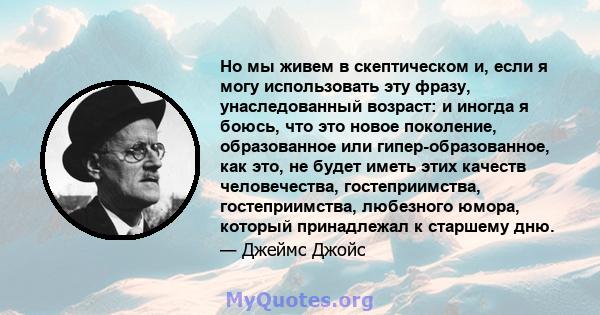 Но мы живем в скептическом и, если я могу использовать эту фразу, унаследованный возраст: и иногда я боюсь, что это новое поколение, образованное или гипер-образованное, как это, не будет иметь этих качеств