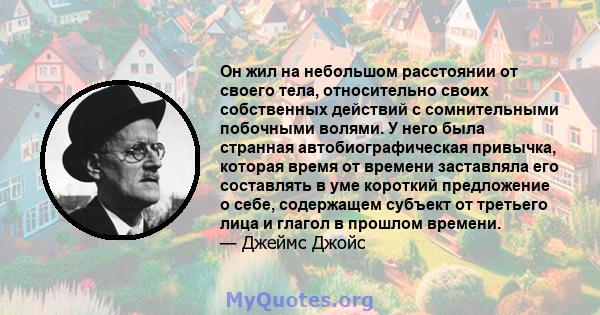 Он жил на небольшом расстоянии от своего тела, относительно своих собственных действий с сомнительными побочными волями. У него была странная автобиографическая привычка, которая время от времени заставляла его