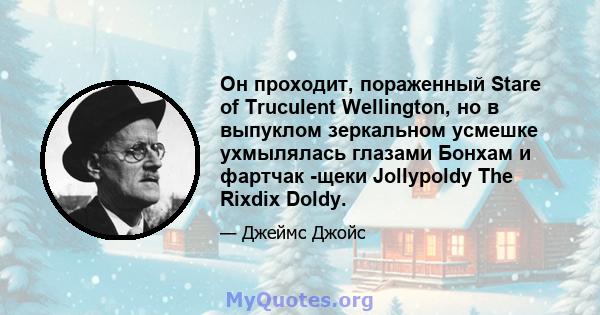 Он проходит, пораженный Stare of Truculent Wellington, но в выпуклом зеркальном усмешке ухмылялась глазами Бонхам и фартчак -щеки Jollypoldy The Rixdix Doldy.