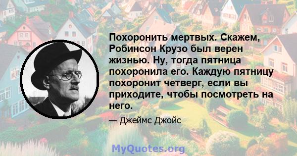 Похоронить мертвых. Скажем, Робинсон Крузо был верен жизнью. Ну, тогда пятница похоронила его. Каждую пятницу похоронит четверг, если вы приходите, чтобы посмотреть на него.