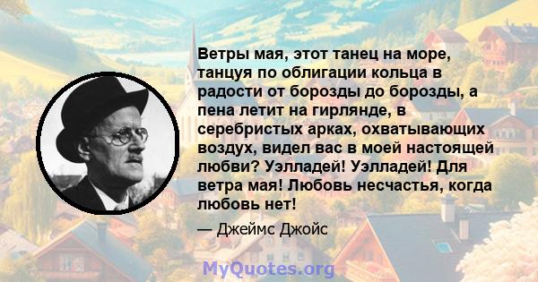 Ветры мая, этот танец на море, танцуя по облигации кольца в радости от борозды до борозды, а пена летит на гирлянде, в серебристых арках, охватывающих воздух, видел вас в моей настоящей любви? Уэлладей! Уэлладей! Для