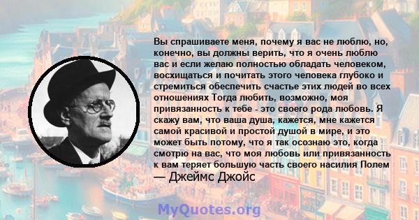 Вы спрашиваете меня, почему я вас не люблю, но, конечно, вы должны верить, что я очень люблю вас и если желаю полностью обладать человеком, восхищаться и почитать этого человека глубоко и стремиться обеспечить счастье