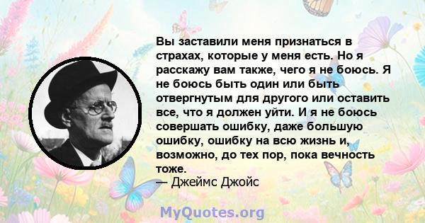 Вы заставили меня признаться в страхах, которые у меня есть. Но я расскажу вам также, чего я не боюсь. Я не боюсь быть один или быть отвергнутым для другого или оставить все, что я должен уйти. И я не боюсь совершать