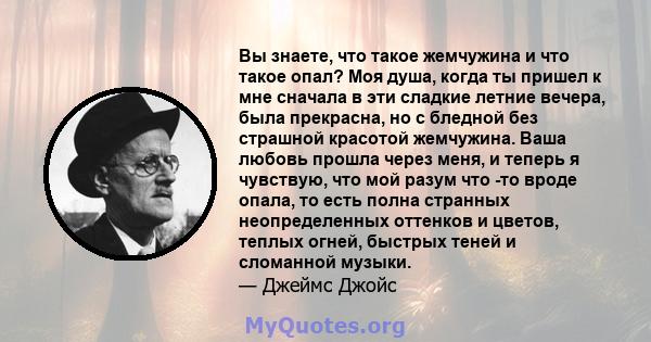 Вы знаете, что такое жемчужина и что такое опал? Моя душа, когда ты пришел к мне сначала в эти сладкие летние вечера, была прекрасна, но с бледной без страшной красотой жемчужина. Ваша любовь прошла через меня, и теперь 