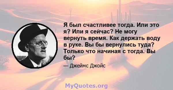 Я был счастливее тогда. Или это я? Или я сейчас? Не могу вернуть время. Как держать воду в руке. Вы бы вернулись туда? Только что начиная с тогда. Вы бы?