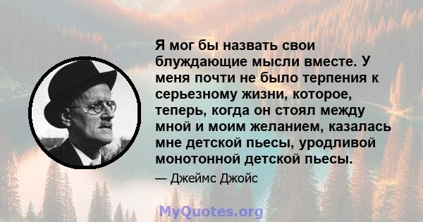 Я мог бы назвать свои блуждающие мысли вместе. У меня почти не было терпения к серьезному жизни, которое, теперь, когда он стоял между мной и моим желанием, казалась мне детской пьесы, уродливой монотонной детской пьесы.