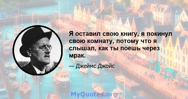 Я оставил свою книгу, я покинул свою комнату, потому что я слышал, как ты поешь через мрак.