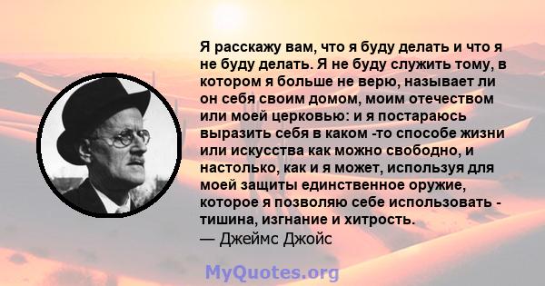 Я расскажу вам, что я буду делать и что я не буду делать. Я не буду служить тому, в котором я больше не верю, называет ли он себя своим домом, моим отечеством или моей церковью: и я постараюсь выразить себя в каком -то