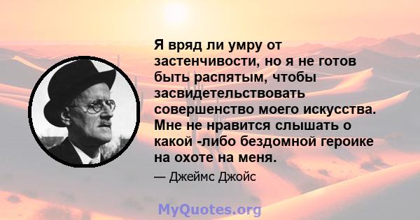 Я вряд ли умру от застенчивости, но я не готов быть распятым, чтобы засвидетельствовать совершенство моего искусства. Мне не нравится слышать о какой -либо бездомной героике на охоте на меня.