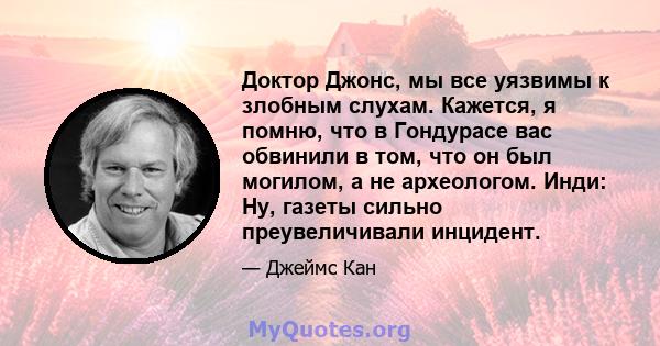 Доктор Джонс, мы все уязвимы к злобным слухам. Кажется, я помню, что в Гондурасе вас обвинили в том, что он был могилом, а не археологом. Инди: Ну, газеты сильно преувеличивали инцидент.