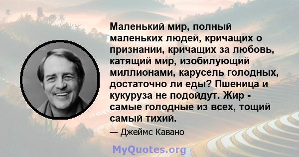 Маленький мир, полный маленьких людей, кричащих о признании, кричащих за любовь, катящий мир, изобилующий миллионами, карусель голодных, достаточно ли еды? Пшеница и кукуруза не подойдут. Жир - самые голодные из всех,