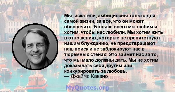 Мы, искатели, амбициозны только для самой жизни, за все, что он может обеспечить. Больше всего мы любим и хотим, чтобы нас любили. Мы хотим жить в отношениях, которые не препятствуют нашим блужданию, не предотвращают