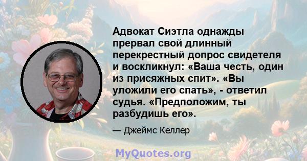 Адвокат Сиэтла однажды прервал свой длинный перекрестный допрос свидетеля и воскликнул: «Ваша честь, один из присяжных спит». «Вы уложили его спать», - ответил судья. «Предположим, ты разбудишь его».