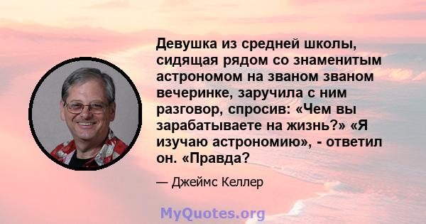 Девушка из средней школы, сидящая рядом со знаменитым астрономом на званом званом вечеринке, заручила с ним разговор, спросив: «Чем вы зарабатываете на жизнь?» «Я изучаю астрономию», - ответил он. «Правда?