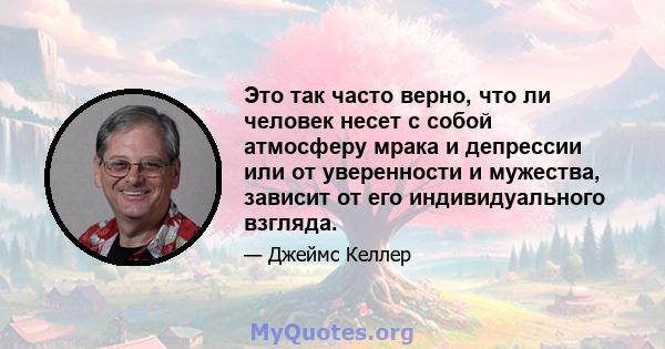 Это так часто верно, что ли человек несет с собой атмосферу мрака и депрессии или от уверенности и мужества, зависит от его индивидуального взгляда.